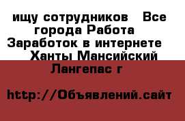 ищу сотрудников - Все города Работа » Заработок в интернете   . Ханты-Мансийский,Лангепас г.